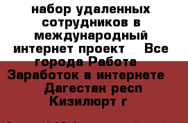 набор удаленных сотрудников в международный интернет-проект  - Все города Работа » Заработок в интернете   . Дагестан респ.,Кизилюрт г.